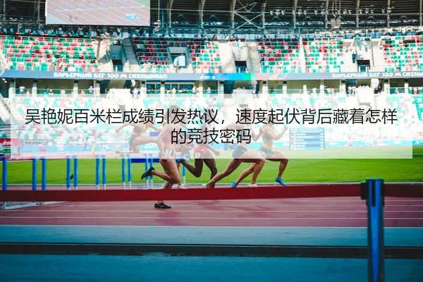 吴艳妮百米栏成绩引发热议，速度起伏背后藏着怎样的竞技密码